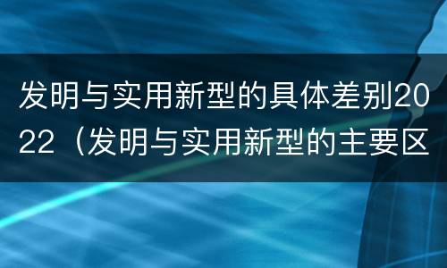 发明与实用新型的具体差别2022（发明与实用新型的主要区别）
