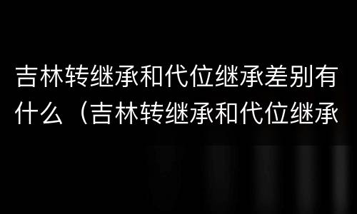 吉林转继承和代位继承差别有什么（吉林转继承和代位继承差别有什么影响）