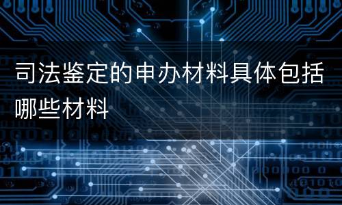 司法鉴定的申办材料具体包括哪些材料