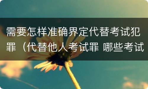 需要怎样准确界定代替考试犯罪（代替他人考试罪 哪些考试）