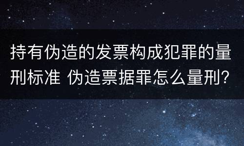 持有伪造的发票构成犯罪的量刑标准 伪造票据罪怎么量刑?