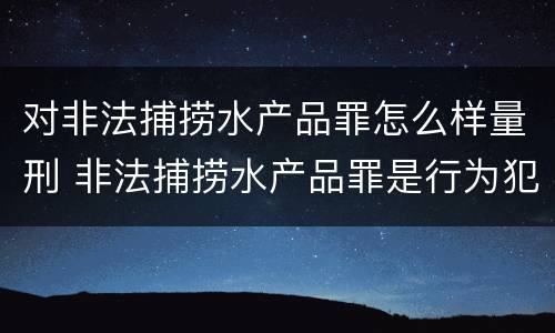 对非法捕捞水产品罪怎么样量刑 非法捕捞水产品罪是行为犯吗