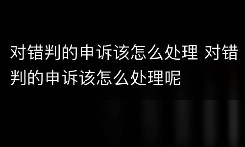 对错判的申诉该怎么处理 对错判的申诉该怎么处理呢