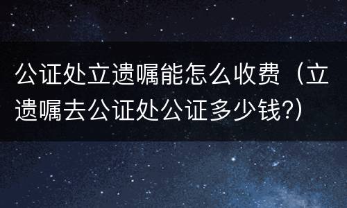 公证处立遗嘱能怎么收费（立遗嘱去公证处公证多少钱?）