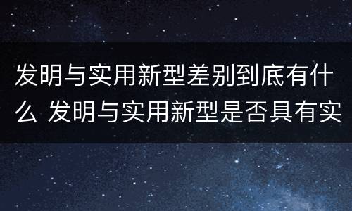 发明与实用新型差别到底有什么 发明与实用新型是否具有实用性