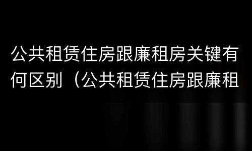 公共租赁住房跟廉租房关键有何区别（公共租赁住房跟廉租房关键有何区别呢）