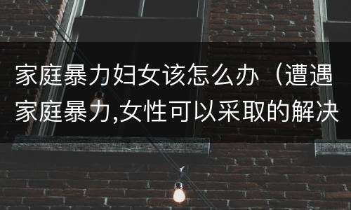 家庭暴力妇女该怎么办（遭遇家庭暴力,女性可以采取的解决办法有哪些?）