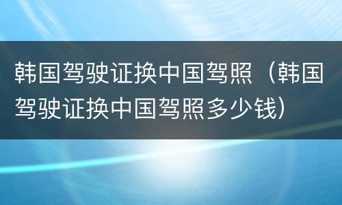 韩国驾驶证换中国驾照（韩国驾驶证换中国驾照多少钱）