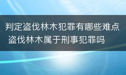 判定盗伐林木犯罪有哪些难点 盗伐林木属于刑事犯罪吗