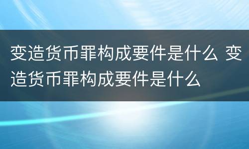 变造货币罪构成要件是什么 变造货币罪构成要件是什么