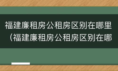 福建廉租房公租房区别在哪里（福建廉租房公租房区别在哪里查）