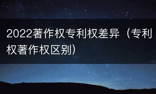2022著作权专利权差异（专利权著作权区别）