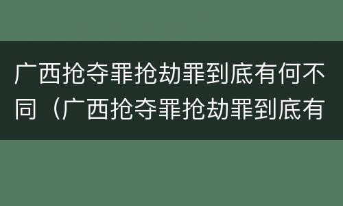 广西抢夺罪抢劫罪到底有何不同（广西抢夺罪抢劫罪到底有何不同案例）