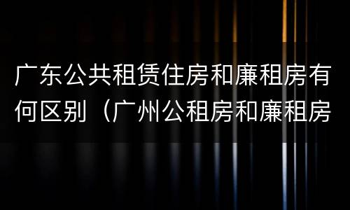 广东公共租赁住房和廉租房有何区别（广州公租房和廉租房）