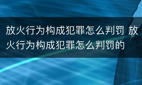 放火行为构成犯罪怎么判罚 放火行为构成犯罪怎么判罚的
