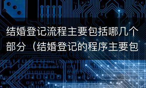 结婚登记流程主要包括哪几个部分（结婚登记的程序主要包括哪些）