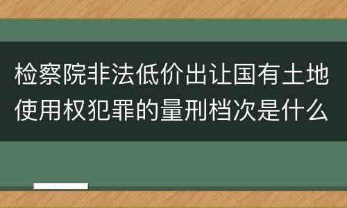 检察院非法低价出让国有土地使用权犯罪的量刑档次是什么
