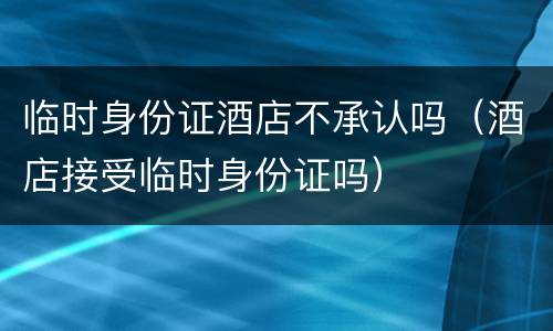 临时身份证酒店不承认吗（酒店接受临时身份证吗）