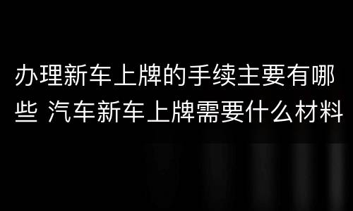 办理新车上牌的手续主要有哪些 汽车新车上牌需要什么材料