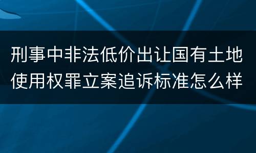 刑事中非法低价出让国有土地使用权罪立案追诉标准怎么样认定