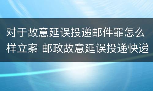 对于故意延误投递邮件罪怎么样立案 邮政故意延误投递快递