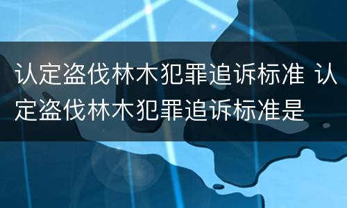 认定盗伐林木犯罪追诉标准 认定盗伐林木犯罪追诉标准是