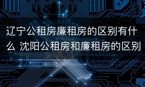辽宁公租房廉租房的区别有什么 沈阳公租房和廉租房的区别