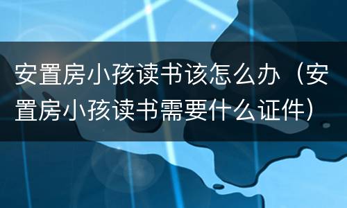 安置房小孩读书该怎么办（安置房小孩读书需要什么证件）