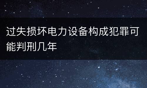 过失损坏电力设备构成犯罪可能判刑几年