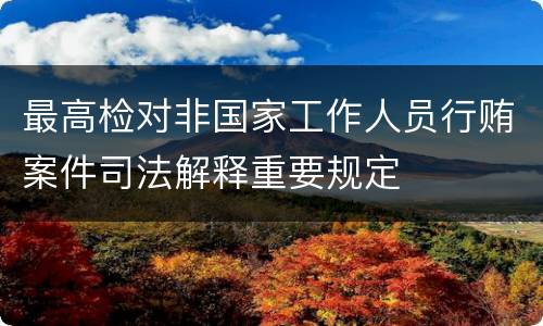最高检对非国家工作人员行贿案件司法解释重要规定