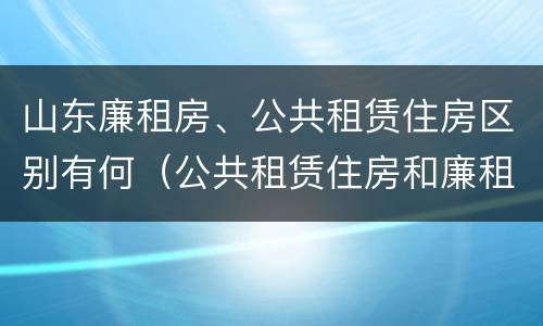 山东廉租房、公共租赁住房区别有何（公共租赁住房和廉租住房的区别）