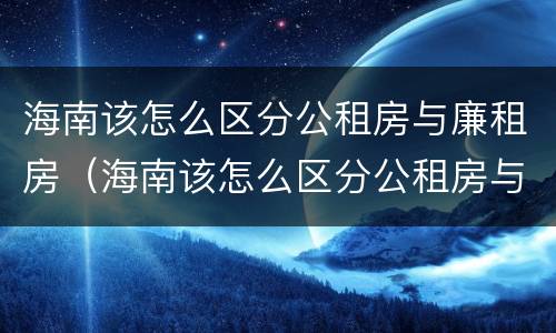 海南该怎么区分公租房与廉租房（海南该怎么区分公租房与廉租房呢）