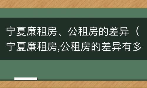 宁夏廉租房、公租房的差异（宁夏廉租房,公租房的差异有多大）