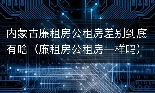 内蒙古廉租房公租房差别到底有啥（廉租房公租房一样吗）