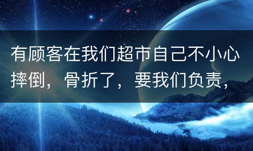 有顾客在我们超市自己不小心摔倒，骨折了，要我们负责，我们该怎么办