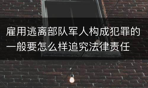 雇用逃离部队军人构成犯罪的一般要怎么样追究法律责任