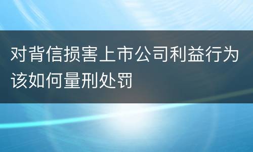 对背信损害上市公司利益行为该如何量刑处罚