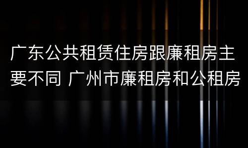 广东公共租赁住房跟廉租房主要不同 广州市廉租房和公租房的区别