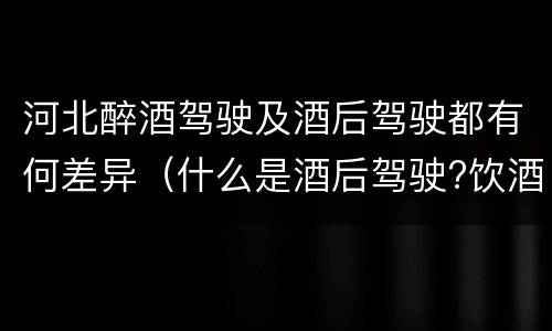 河北醉酒驾驶及酒后驾驶都有何差异（什么是酒后驾驶?饮酒驾驶与醉酒驾驶的区别是什么?）