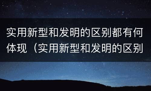 实用新型和发明的区别都有何体现（实用新型和发明的区别都有何体现呢）