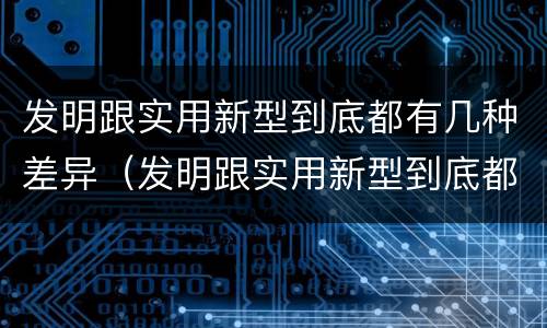 发明跟实用新型到底都有几种差异（发明跟实用新型到底都有几种差异）