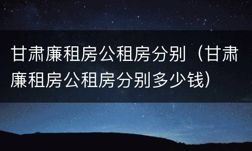 甘肃廉租房公租房分别（甘肃廉租房公租房分别多少钱）