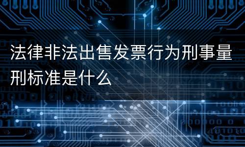 法律非法出售发票行为刑事量刑标准是什么