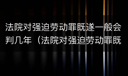 法院对强迫劳动罪既遂一般会判几年(法院对强迫劳动罪既遂一般会判几年以上)
