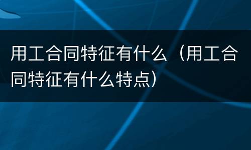 用工合同特征有什么（用工合同特征有什么特点）