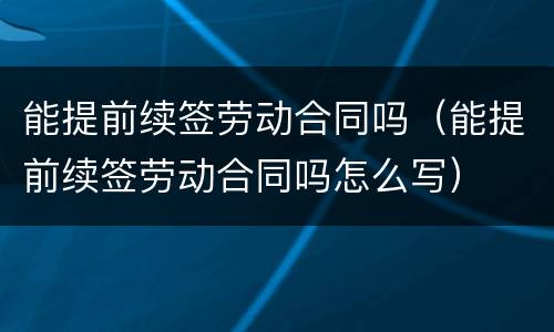 能提前续签劳动合同吗（能提前续签劳动合同吗怎么写）