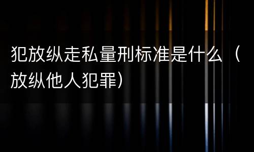 犯放纵走私量刑标准是什么（放纵他人犯罪）