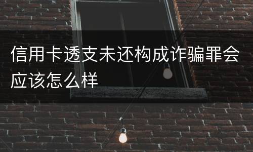 信用卡透支未还构成诈骗罪会应该怎么样