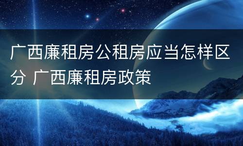 广西廉租房公租房应当怎样区分 广西廉租房政策