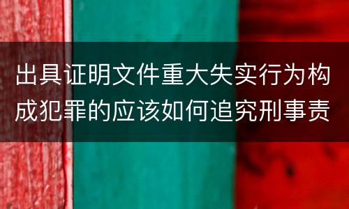 出具证明文件重大失实行为构成犯罪的应该如何追究刑事责任